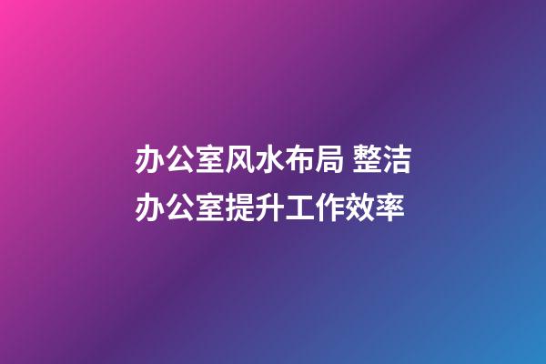 办公室风水布局 整洁办公室提升工作效率